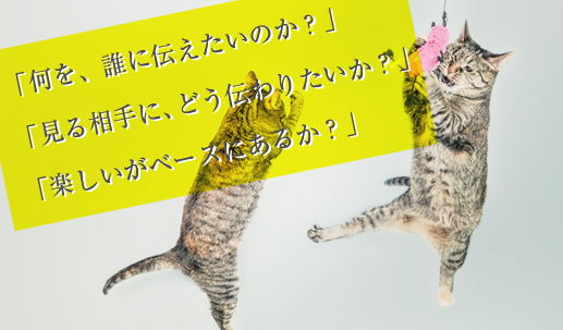 「何を、誰に伝えたいのか？」　「見る相手に、どう伝わりたいか？」　「楽しいがベースにあるか？」