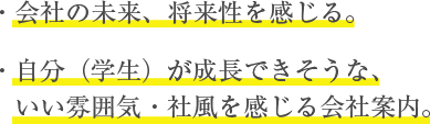 ・会社の未来、将来性を感じる。　・自分（学生）が成長できそうな、いい雰囲気　・社風を感じる会社案内。