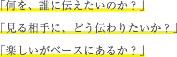 「何を、誰に伝えたいのか？」 「見る相手に、どう伝わりたいか？」 「楽しいがベースにあるか？」