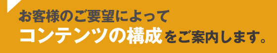 お客様のご要望によってコンテンツ構成をご案内します。